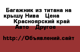 Багажник из титана на крышу Нива › Цена ­ 3 800 - Красноярский край Авто » Другое   